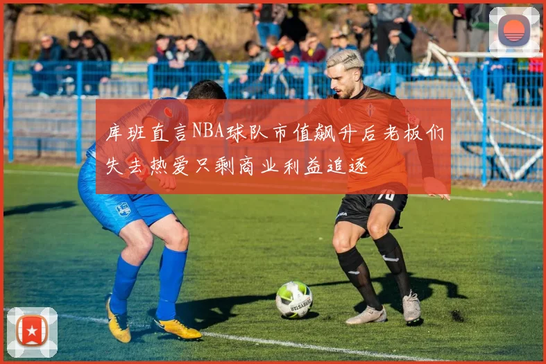 库班直言NBA球队市值飙升后老板们失去热爱只剩商业利益追逐