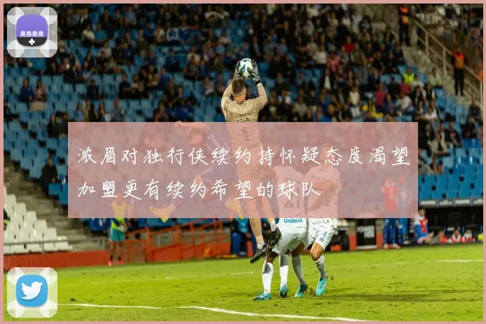 浓眉对独行侠续约持怀疑态度渴望加盟更有续约希望的球队