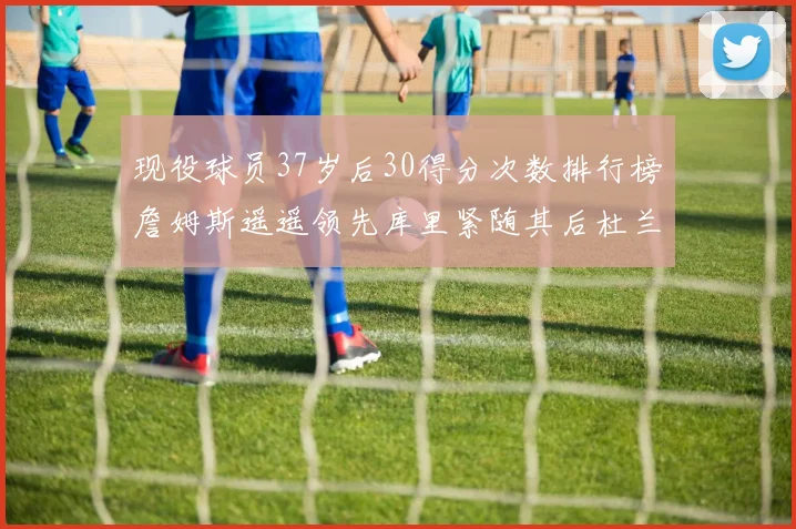 现役球员37岁后30得分次数排行榜詹姆斯遥遥领先库里紧随其后杜兰特位列第三