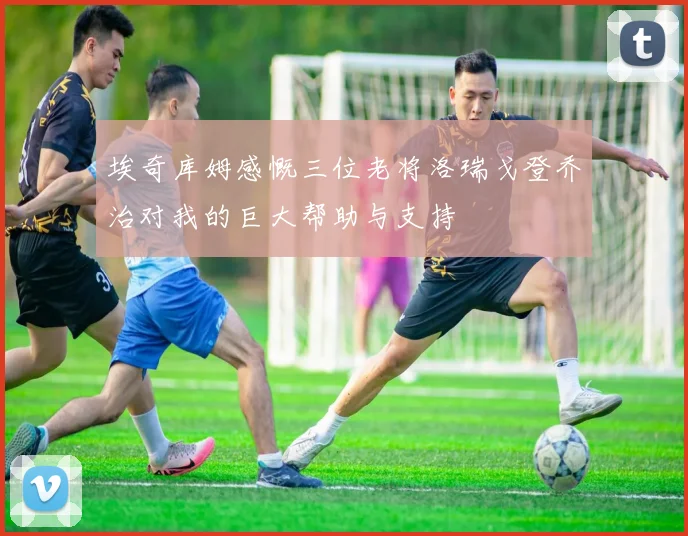 埃奇库姆感慨三位老将洛瑞戈登乔治对我的巨大帮助与支持