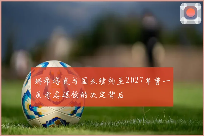 姆希塔良与国米续约至2027年曾一度考虑退役的决定背后