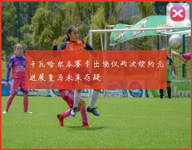 卡瓦哈尔本赛季出场仅两次续约无进展皇马未来存疑