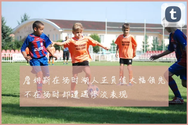 詹姆斯在场时湖人正负值大幅领先不在场时却遭遇惨淡表现