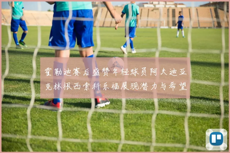 霍勒迪赛后盛赞年轻球员阿夫迪亚克林根西索科乐福展现潜力与希望