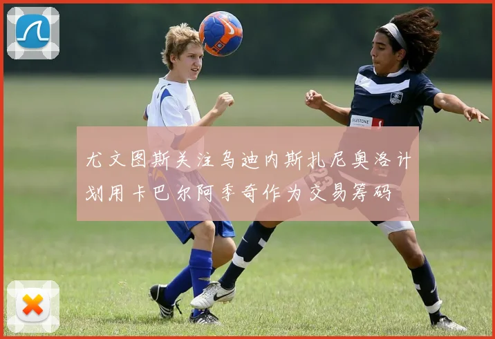 尤文图斯关注乌迪内斯扎尼奥洛计划用卡巴尔阿季奇作为交易筹码