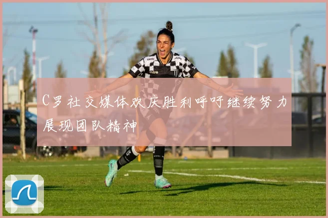 C罗社交媒体欢庆胜利呼吁继续努力展现团队精神