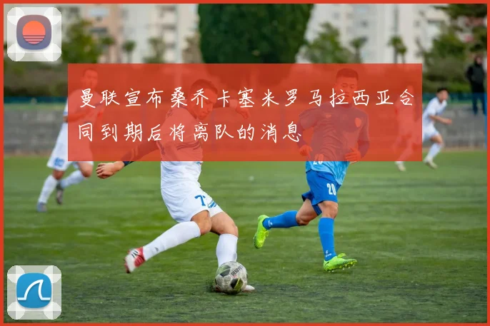 曼联宣布桑乔卡塞米罗马拉西亚合同到期后将离队的消息