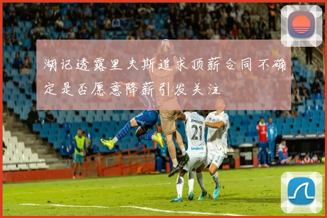 湖记透露里夫斯追求顶薪合同不确定是否愿意降薪引发关注