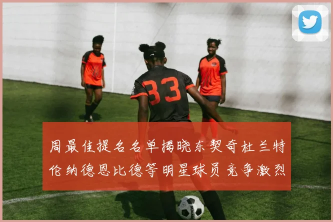 周最佳提名名单揭晓东契奇杜兰特伦纳德恩比德等明星球员竞争激烈