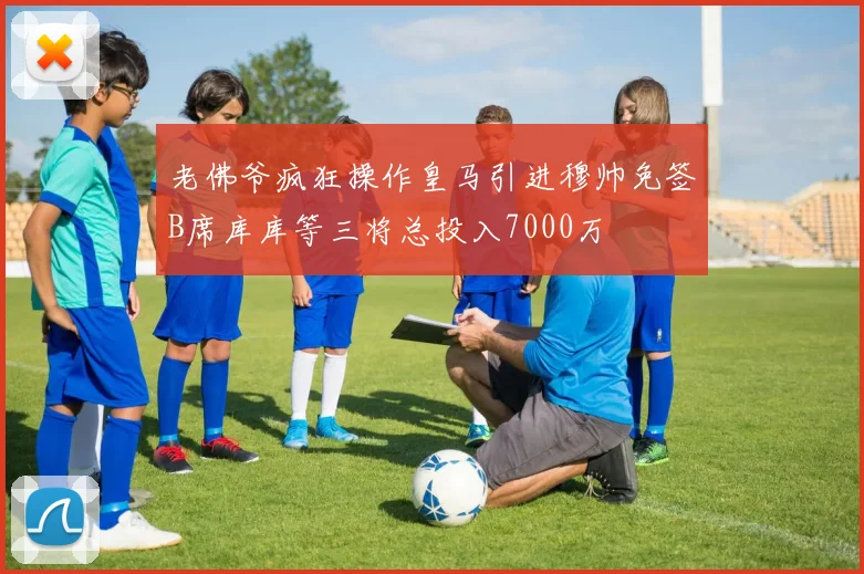 老佛爷疯狂操作皇马引进穆帅免签B席库库等三将总投入7000万