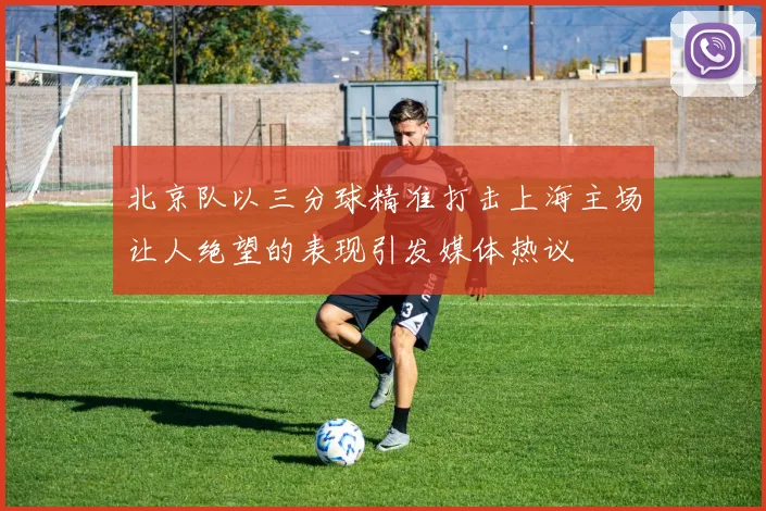 北京队以三分球精准打击上海主场让人绝望的表现引发媒体热议